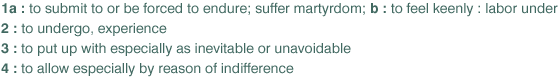 1 a : to submit to or be forced to endure; suffer martyrdom; b : to feel keenly : labor under 
	 2 : to undergo, experience
	 3 : to put up with especially as inevitable or unavoidable
	 4 : to allow especially by reason of indifference